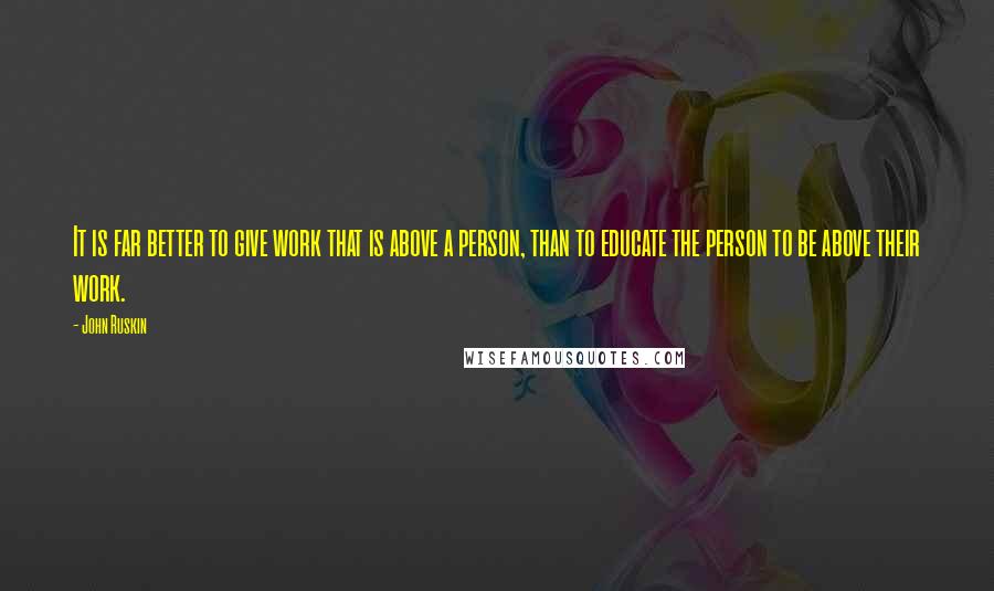 John Ruskin Quotes: It is far better to give work that is above a person, than to educate the person to be above their work.