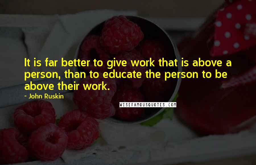 John Ruskin Quotes: It is far better to give work that is above a person, than to educate the person to be above their work.