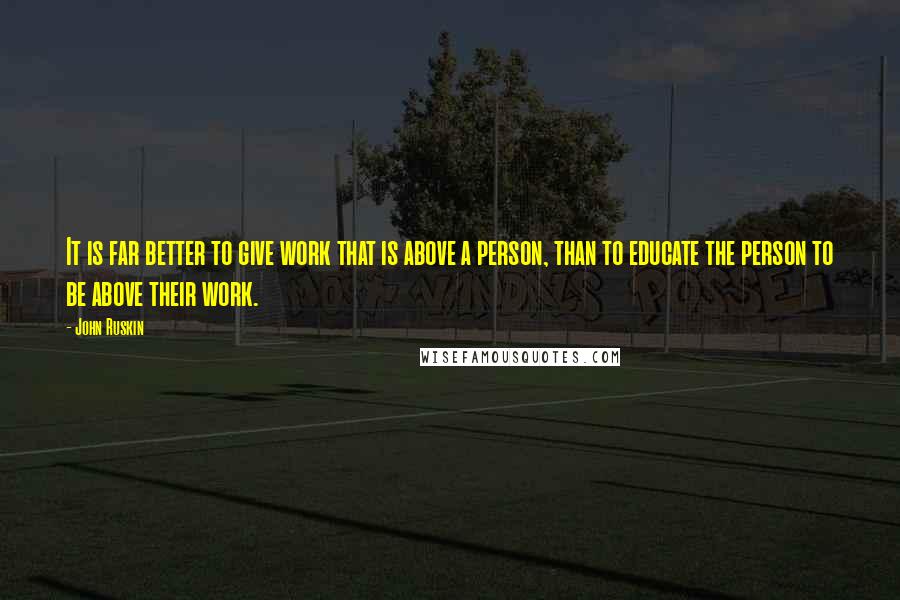 John Ruskin Quotes: It is far better to give work that is above a person, than to educate the person to be above their work.