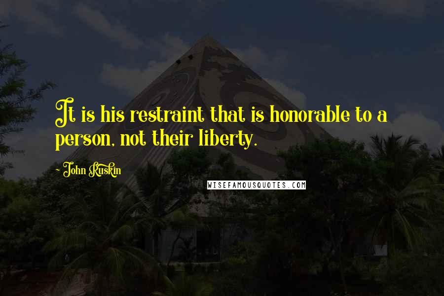 John Ruskin Quotes: It is his restraint that is honorable to a person, not their liberty.
