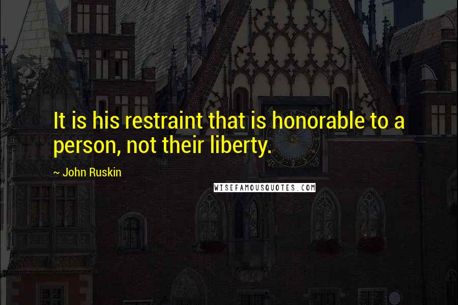 John Ruskin Quotes: It is his restraint that is honorable to a person, not their liberty.