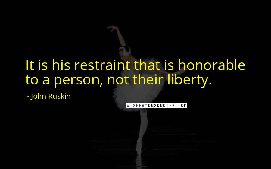 John Ruskin Quotes: It is his restraint that is honorable to a person, not their liberty.