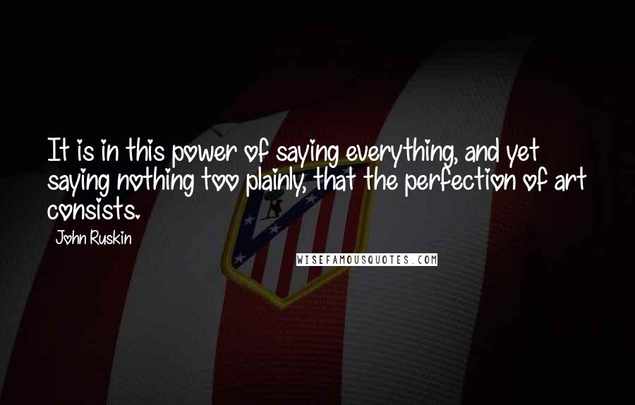 John Ruskin Quotes: It is in this power of saying everything, and yet saying nothing too plainly, that the perfection of art consists.