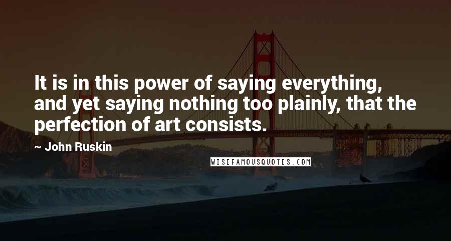 John Ruskin Quotes: It is in this power of saying everything, and yet saying nothing too plainly, that the perfection of art consists.