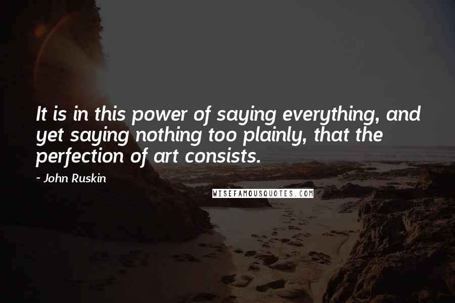 John Ruskin Quotes: It is in this power of saying everything, and yet saying nothing too plainly, that the perfection of art consists.