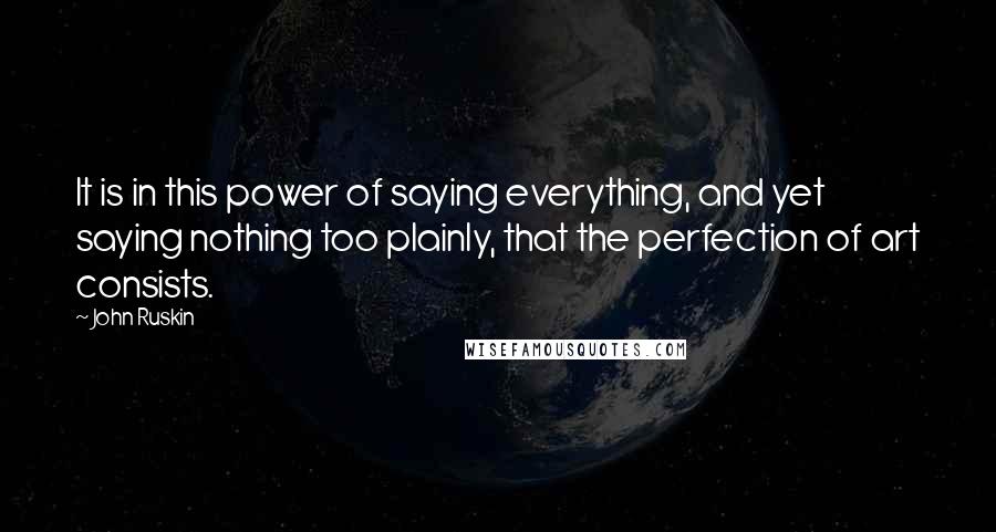 John Ruskin Quotes: It is in this power of saying everything, and yet saying nothing too plainly, that the perfection of art consists.