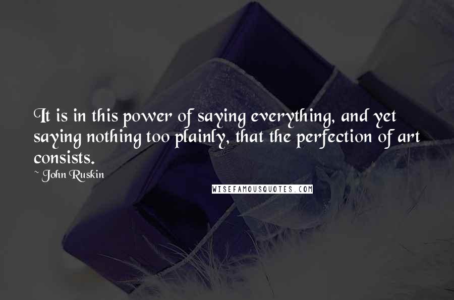 John Ruskin Quotes: It is in this power of saying everything, and yet saying nothing too plainly, that the perfection of art consists.