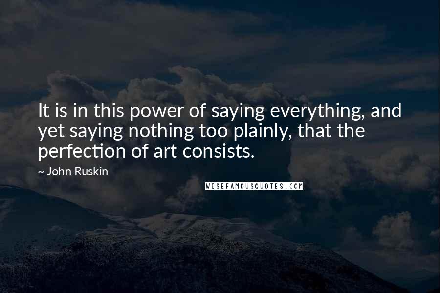 John Ruskin Quotes: It is in this power of saying everything, and yet saying nothing too plainly, that the perfection of art consists.