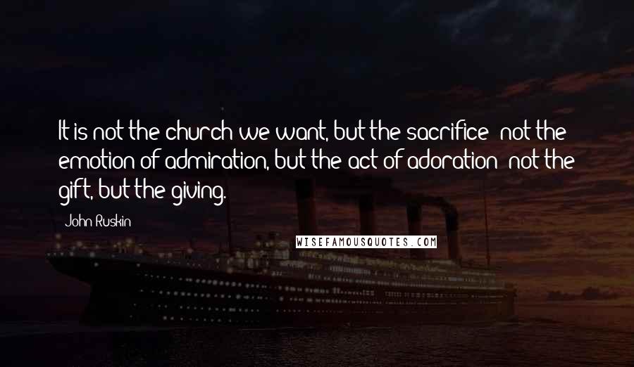 John Ruskin Quotes: It is not the church we want, but the sacrifice; not the emotion of admiration, but the act of adoration; not the gift, but the giving.