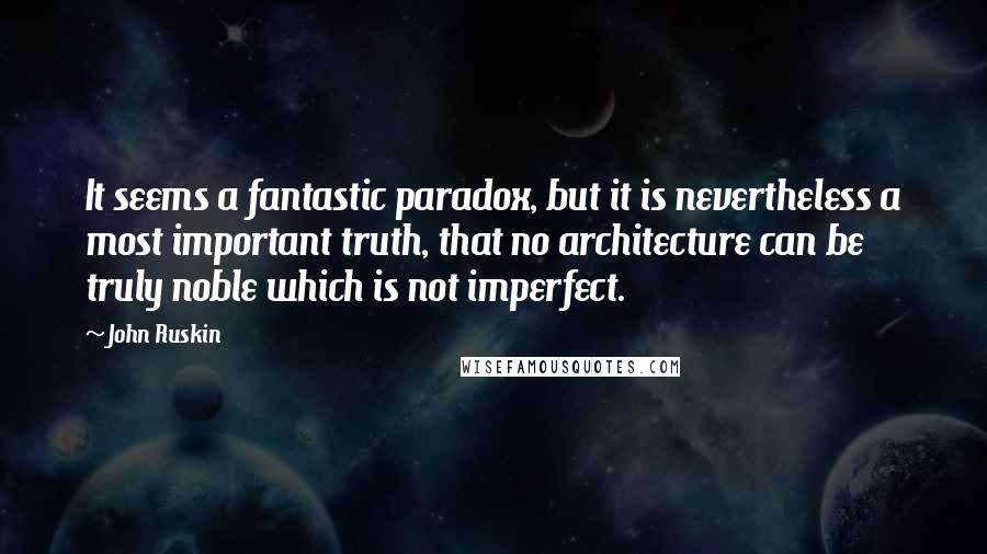 John Ruskin Quotes: It seems a fantastic paradox, but it is nevertheless a most important truth, that no architecture can be truly noble which is not imperfect.