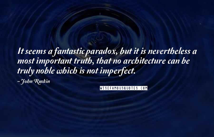 John Ruskin Quotes: It seems a fantastic paradox, but it is nevertheless a most important truth, that no architecture can be truly noble which is not imperfect.