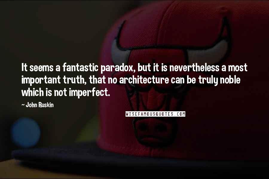 John Ruskin Quotes: It seems a fantastic paradox, but it is nevertheless a most important truth, that no architecture can be truly noble which is not imperfect.