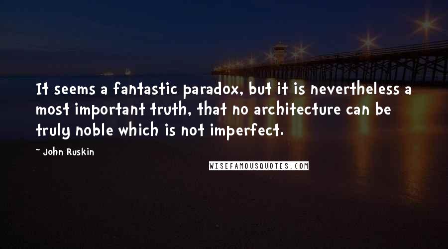 John Ruskin Quotes: It seems a fantastic paradox, but it is nevertheless a most important truth, that no architecture can be truly noble which is not imperfect.