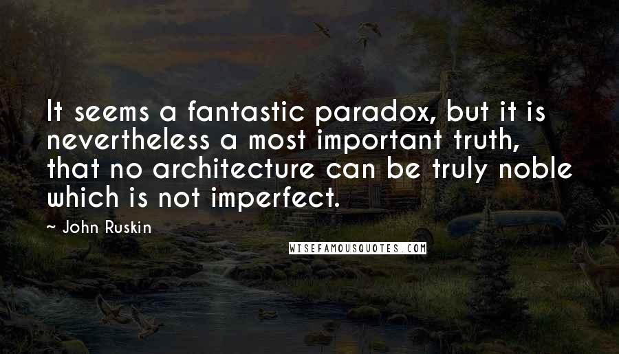 John Ruskin Quotes: It seems a fantastic paradox, but it is nevertheless a most important truth, that no architecture can be truly noble which is not imperfect.