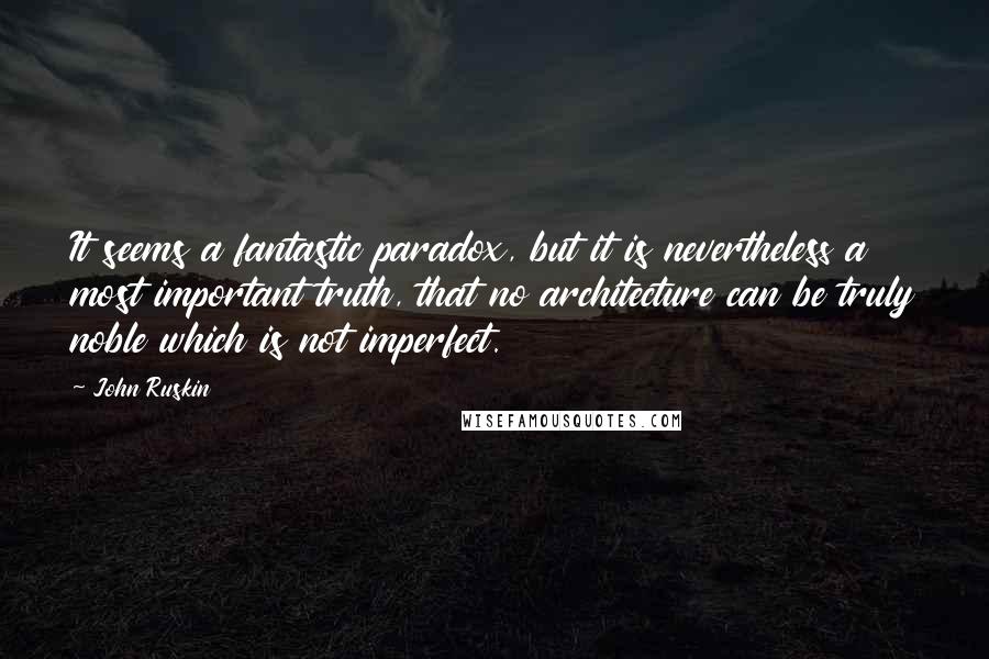 John Ruskin Quotes: It seems a fantastic paradox, but it is nevertheless a most important truth, that no architecture can be truly noble which is not imperfect.
