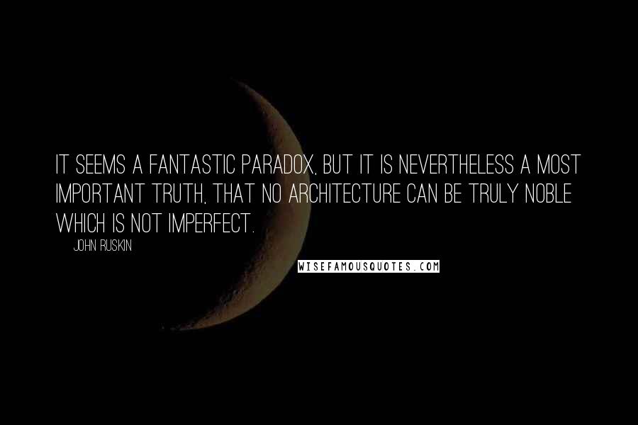 John Ruskin Quotes: It seems a fantastic paradox, but it is nevertheless a most important truth, that no architecture can be truly noble which is not imperfect.