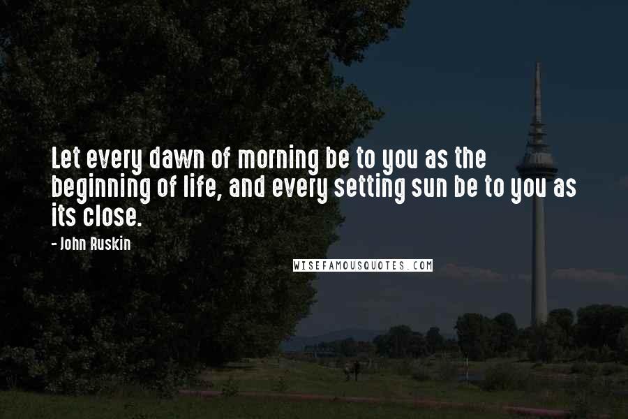 John Ruskin Quotes: Let every dawn of morning be to you as the beginning of life, and every setting sun be to you as its close.