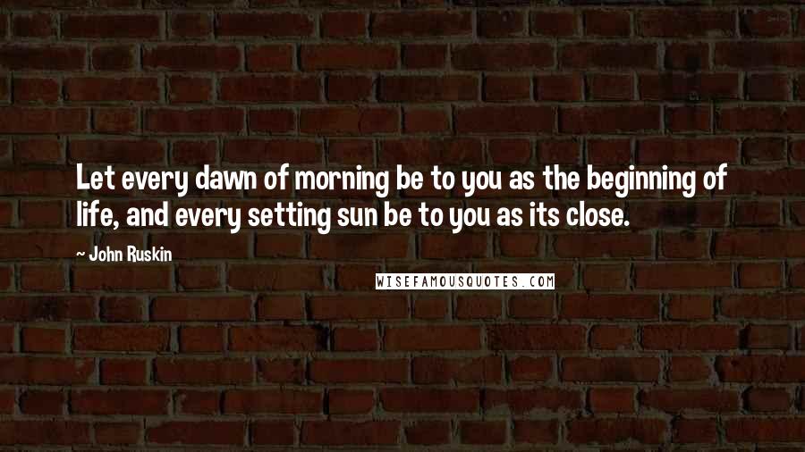 John Ruskin Quotes: Let every dawn of morning be to you as the beginning of life, and every setting sun be to you as its close.