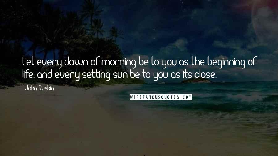 John Ruskin Quotes: Let every dawn of morning be to you as the beginning of life, and every setting sun be to you as its close.