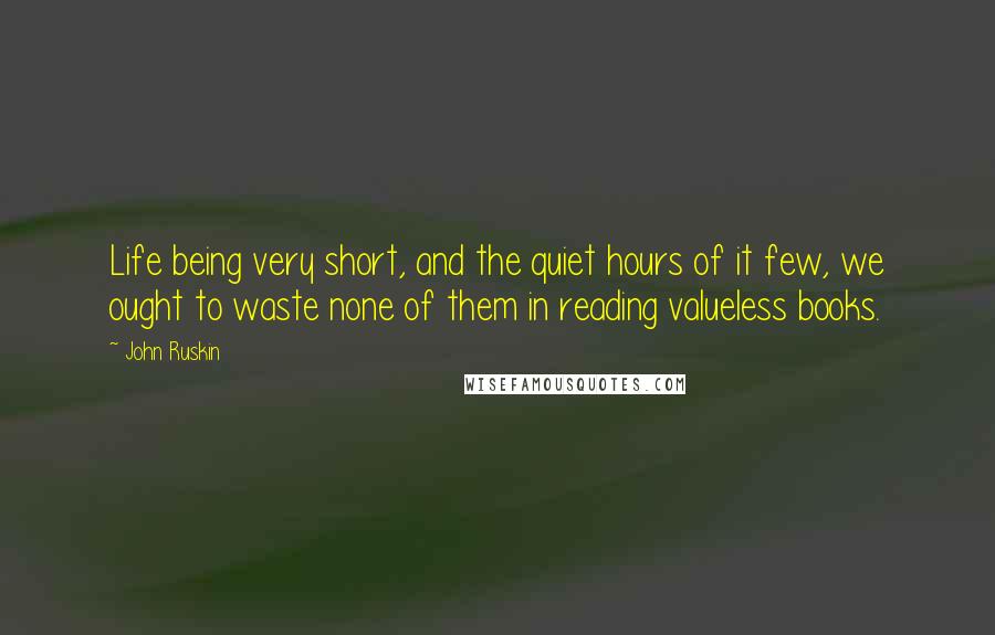 John Ruskin Quotes: Life being very short, and the quiet hours of it few, we ought to waste none of them in reading valueless books.