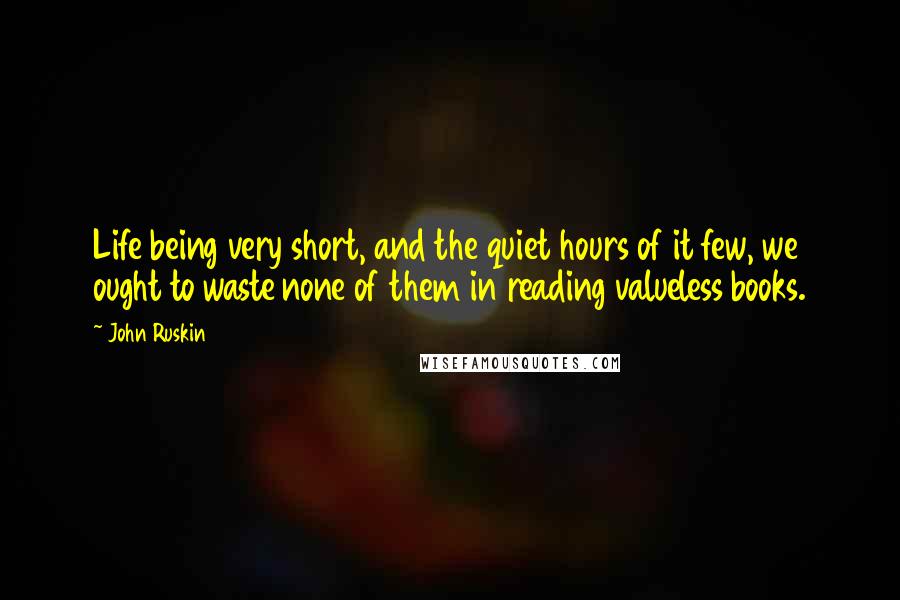 John Ruskin Quotes: Life being very short, and the quiet hours of it few, we ought to waste none of them in reading valueless books.