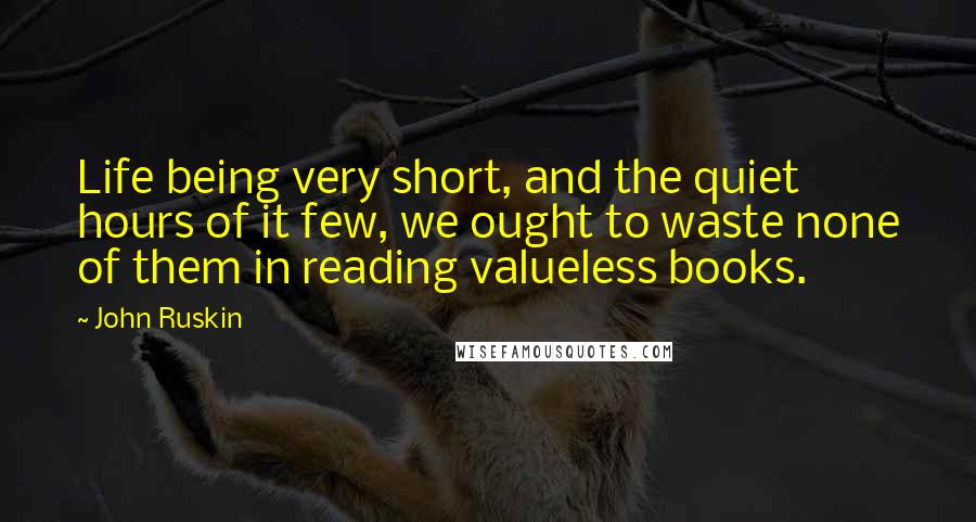 John Ruskin Quotes: Life being very short, and the quiet hours of it few, we ought to waste none of them in reading valueless books.