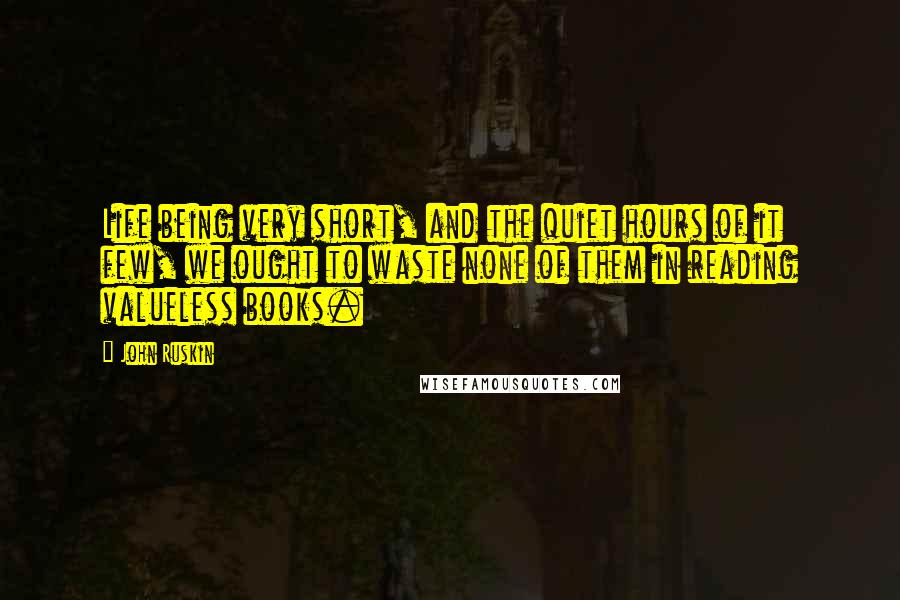 John Ruskin Quotes: Life being very short, and the quiet hours of it few, we ought to waste none of them in reading valueless books.