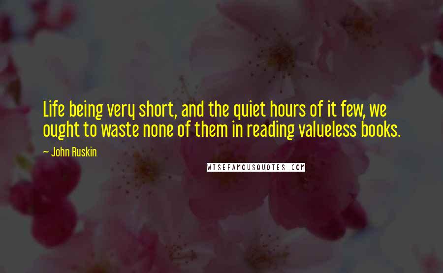 John Ruskin Quotes: Life being very short, and the quiet hours of it few, we ought to waste none of them in reading valueless books.