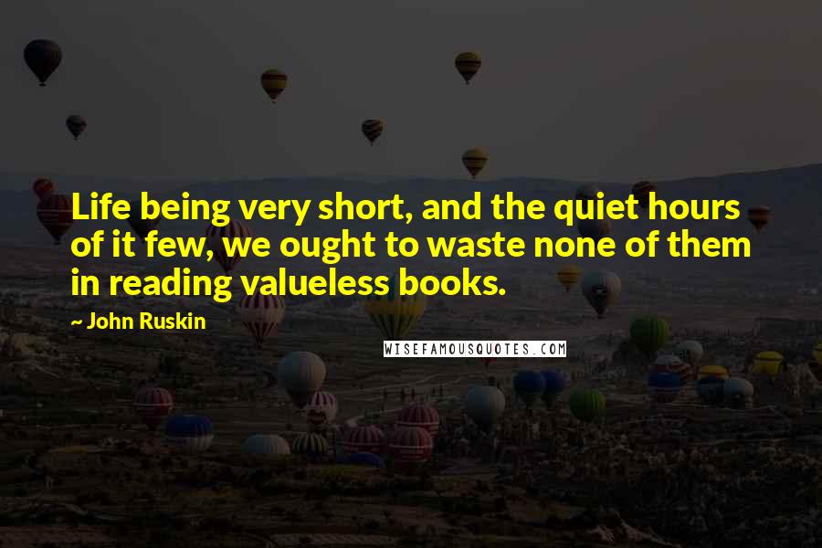 John Ruskin Quotes: Life being very short, and the quiet hours of it few, we ought to waste none of them in reading valueless books.