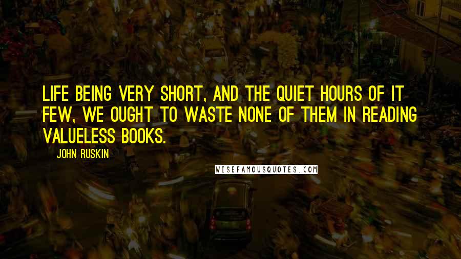 John Ruskin Quotes: Life being very short, and the quiet hours of it few, we ought to waste none of them in reading valueless books.