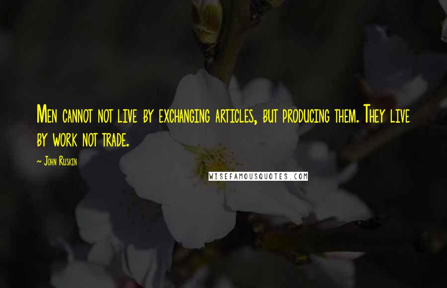 John Ruskin Quotes: Men cannot not live by exchanging articles, but producing them. They live by work not trade.
