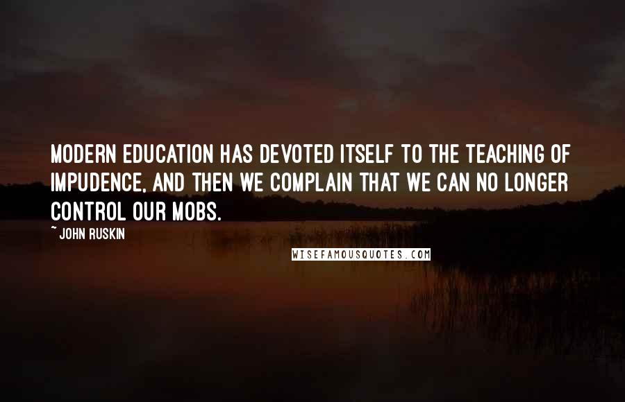 John Ruskin Quotes: Modern education has devoted itself to the teaching of impudence, and then we complain that we can no longer control our mobs.