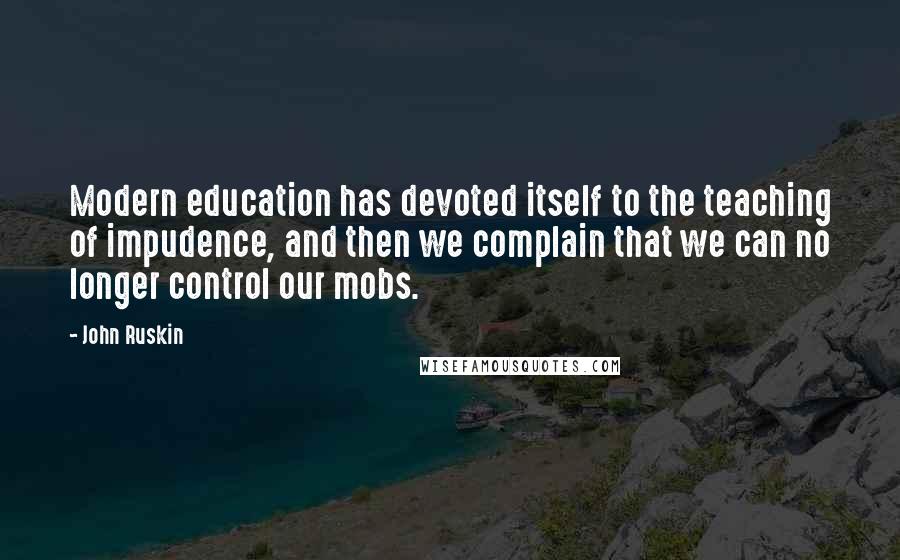 John Ruskin Quotes: Modern education has devoted itself to the teaching of impudence, and then we complain that we can no longer control our mobs.