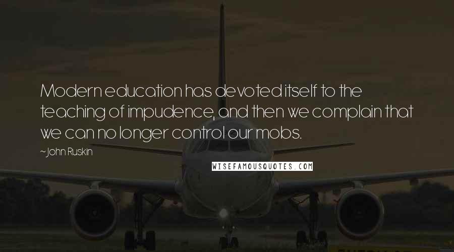 John Ruskin Quotes: Modern education has devoted itself to the teaching of impudence, and then we complain that we can no longer control our mobs.