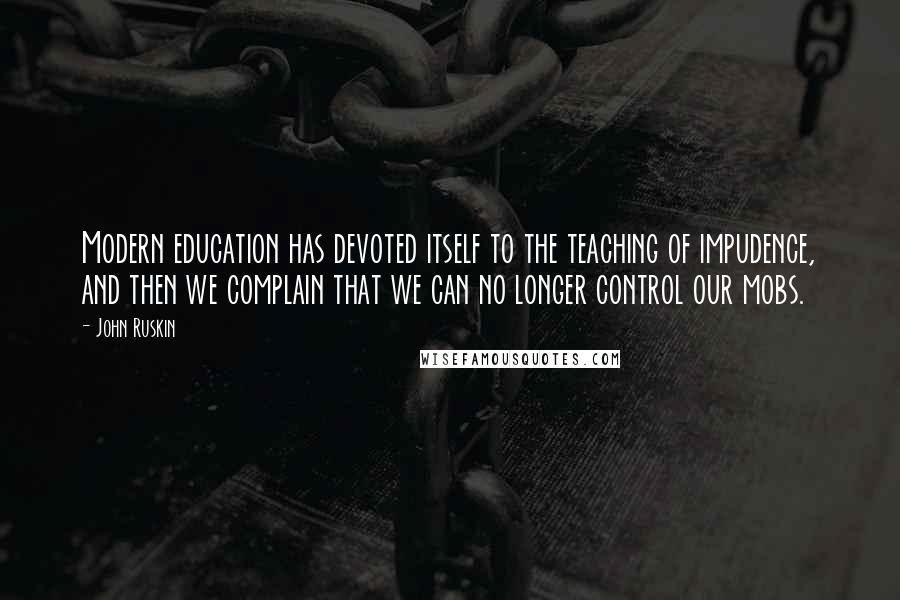 John Ruskin Quotes: Modern education has devoted itself to the teaching of impudence, and then we complain that we can no longer control our mobs.