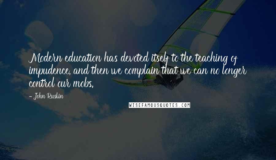 John Ruskin Quotes: Modern education has devoted itself to the teaching of impudence, and then we complain that we can no longer control our mobs.