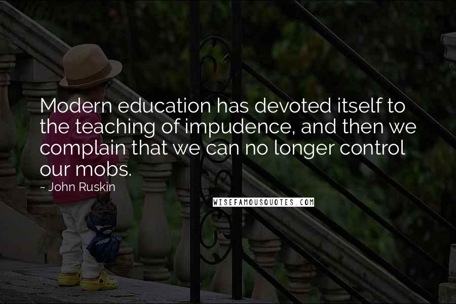 John Ruskin Quotes: Modern education has devoted itself to the teaching of impudence, and then we complain that we can no longer control our mobs.
