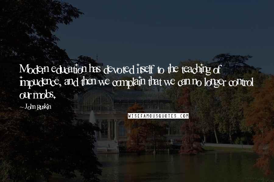 John Ruskin Quotes: Modern education has devoted itself to the teaching of impudence, and then we complain that we can no longer control our mobs.