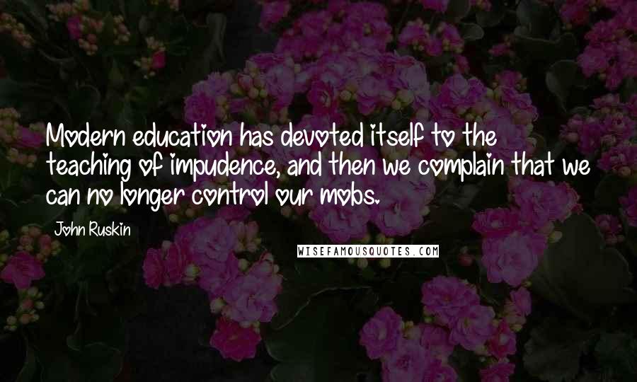 John Ruskin Quotes: Modern education has devoted itself to the teaching of impudence, and then we complain that we can no longer control our mobs.