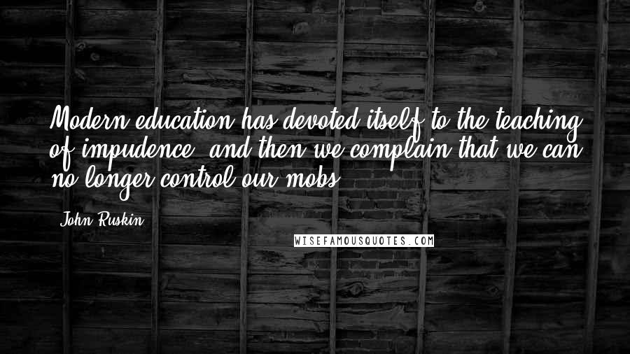 John Ruskin Quotes: Modern education has devoted itself to the teaching of impudence, and then we complain that we can no longer control our mobs.