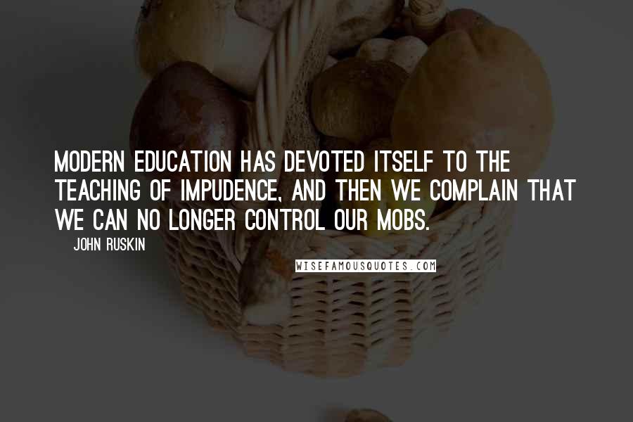 John Ruskin Quotes: Modern education has devoted itself to the teaching of impudence, and then we complain that we can no longer control our mobs.