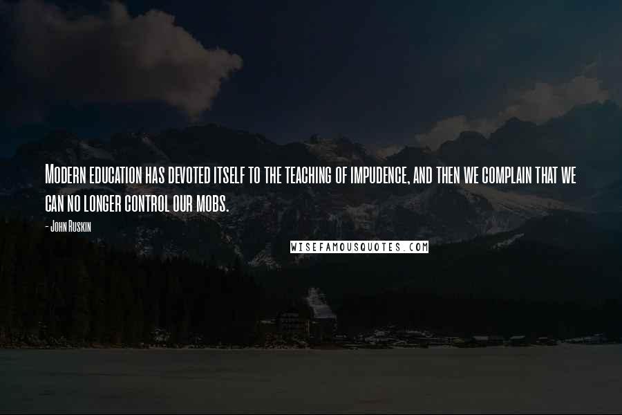 John Ruskin Quotes: Modern education has devoted itself to the teaching of impudence, and then we complain that we can no longer control our mobs.