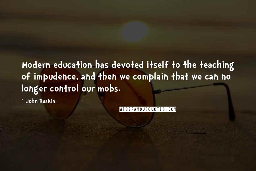 John Ruskin Quotes: Modern education has devoted itself to the teaching of impudence, and then we complain that we can no longer control our mobs.