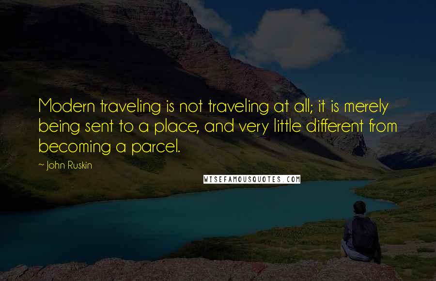 John Ruskin Quotes: Modern traveling is not traveling at all; it is merely being sent to a place, and very little different from becoming a parcel.