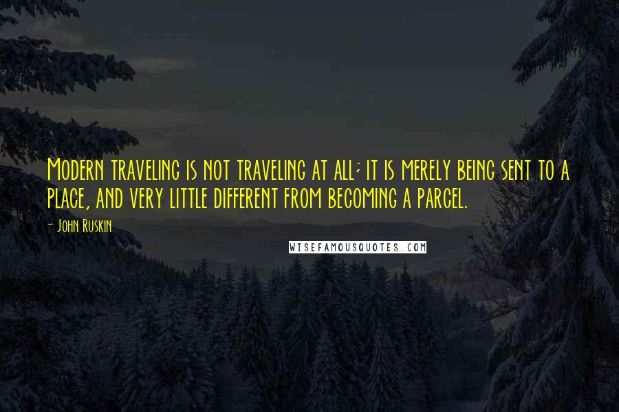 John Ruskin Quotes: Modern traveling is not traveling at all; it is merely being sent to a place, and very little different from becoming a parcel.