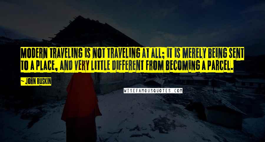 John Ruskin Quotes: Modern traveling is not traveling at all; it is merely being sent to a place, and very little different from becoming a parcel.