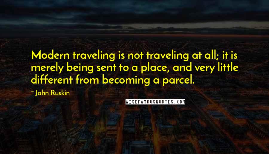 John Ruskin Quotes: Modern traveling is not traveling at all; it is merely being sent to a place, and very little different from becoming a parcel.