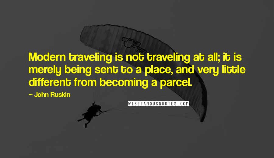 John Ruskin Quotes: Modern traveling is not traveling at all; it is merely being sent to a place, and very little different from becoming a parcel.