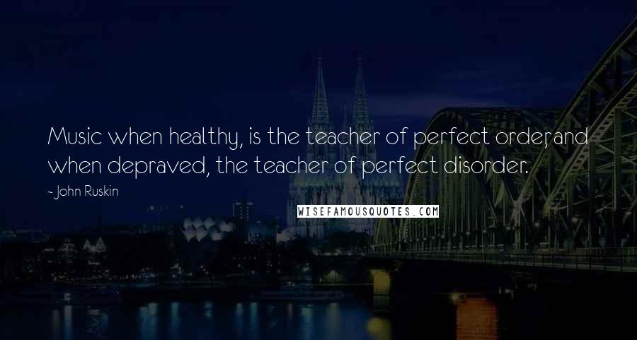 John Ruskin Quotes: Music when healthy, is the teacher of perfect order, and when depraved, the teacher of perfect disorder.