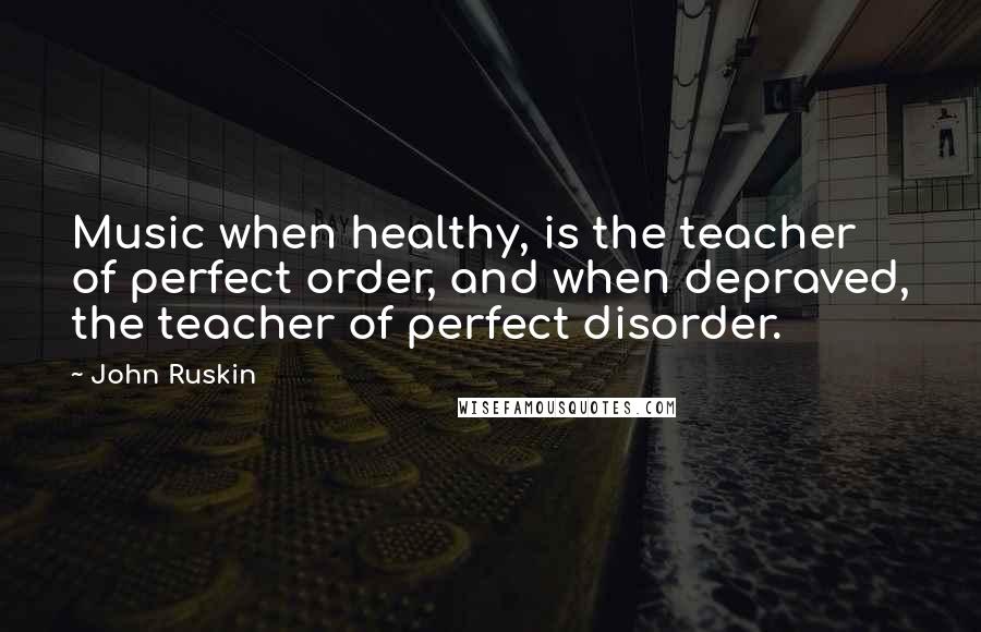 John Ruskin Quotes: Music when healthy, is the teacher of perfect order, and when depraved, the teacher of perfect disorder.